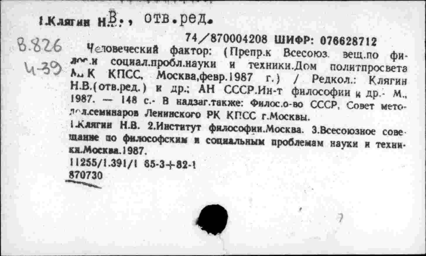 ﻿IЖ лягин Н.?.’ » о ТВ. ре д«
2.^26
74/870004208 ШИФР: 076628712
Человеческий фактор: (Препр.к Всесоюз эещ.по фи-лго-.и социал.пробл.науки и техники .Дом политпросвета АмК КПСС, Москва.февр.1987 г.) / Редкол.: Клягин Н.В.(отв.ред.) и др.; АН СССР.Ин-т философии к др - м„ 1987. — 148 с.- В надзаг .также: Филос.о-во СССР, Совет мето-Л' «.семинаров Ленинского РК КПСС г.Москвы.
I .Клягин Н.В. 2.Институт фялософии.Москва. 3.Всесоюзное сове щание оо философским и социальным проблемам науки и техни-кж.Москва.1987.
11255/1.391/1 85-34-82-1 870730
7